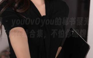 秀人网 – youOvOyou的秘书聚光灯：无圣光在线合集，不怕你眼馋！